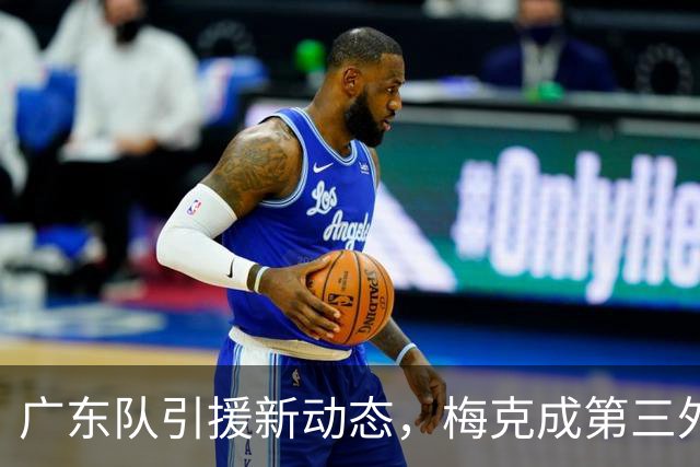 广东队引援新动态，梅克成第三外援热门人选！